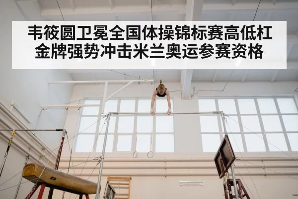 韦筱圆卫冕全国体操锦标赛高低杠金牌强势冲击米兰奥运参赛资格