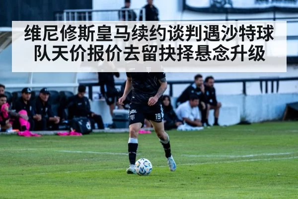 维尼修斯皇马续约谈判遇沙特球队天价报价去留抉择悬念升级