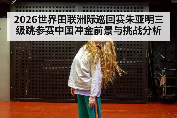 2026世界田联洲际巡回赛朱亚明三级跳参赛中国冲金前景与挑战分析